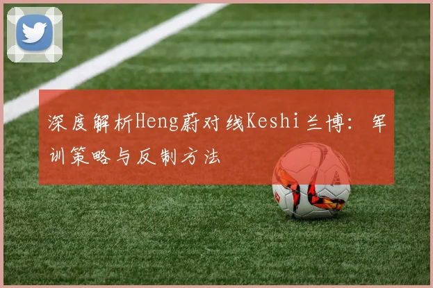 深度解析Heng蔚对线Keshi兰博:军训策略与反制方法