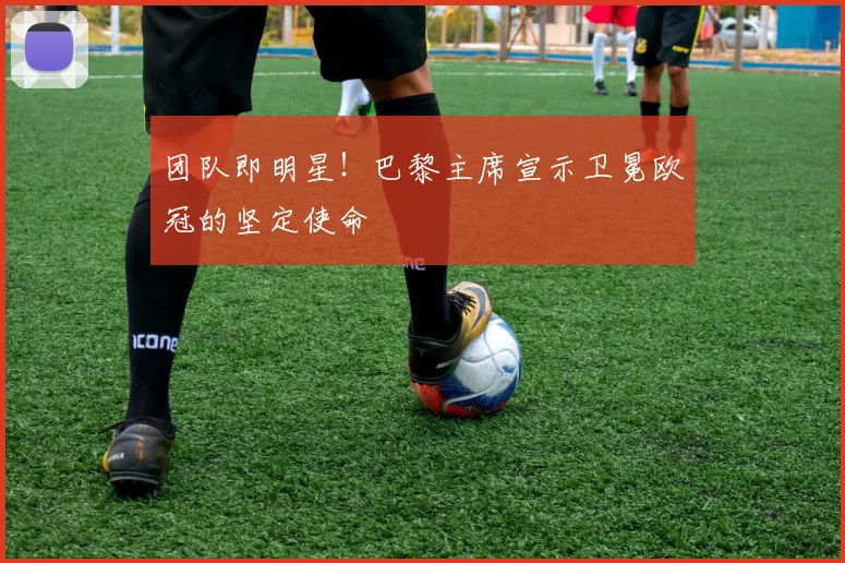 团队即明星!巴黎主席宣示卫冕欧冠的坚定使命