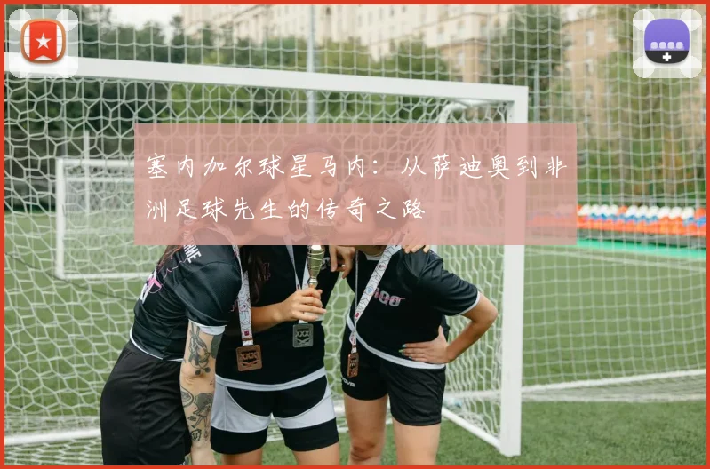 塞内加尔球星马内:从萨迪奥到非洲足球先生的传奇之路