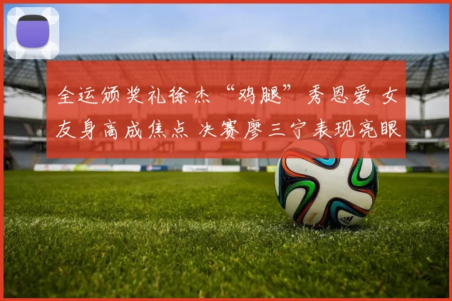 全运颁奖礼徐杰“鸡腿”秀恩爱 女友身高成焦点 决赛廖三宁表现亮眼