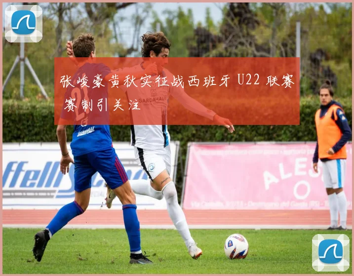 张峻豪黄秋实征战西班牙 U22 联赛 赛制引关注