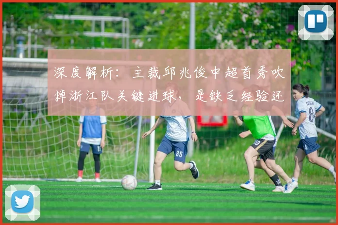 深度解析:主裁邱兆俊中超首秀吹掉浙江队关键进球,是缺乏经验还是规则使然?附争议全过程