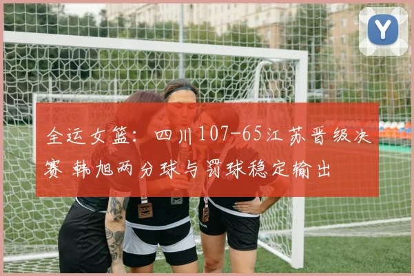全运女篮:四川107-65江苏晋级决赛 韩旭两分球与罚球稳定输出