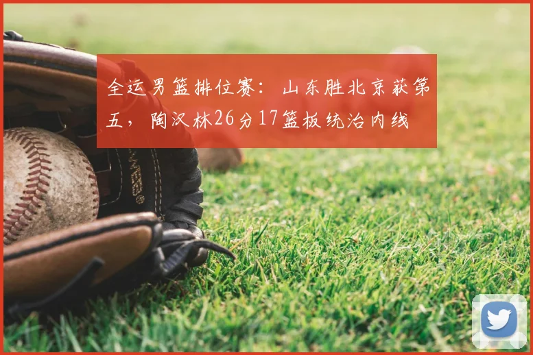 全运男篮排位赛:山东胜北京获第五,陶汉林26分17篮板统治内线