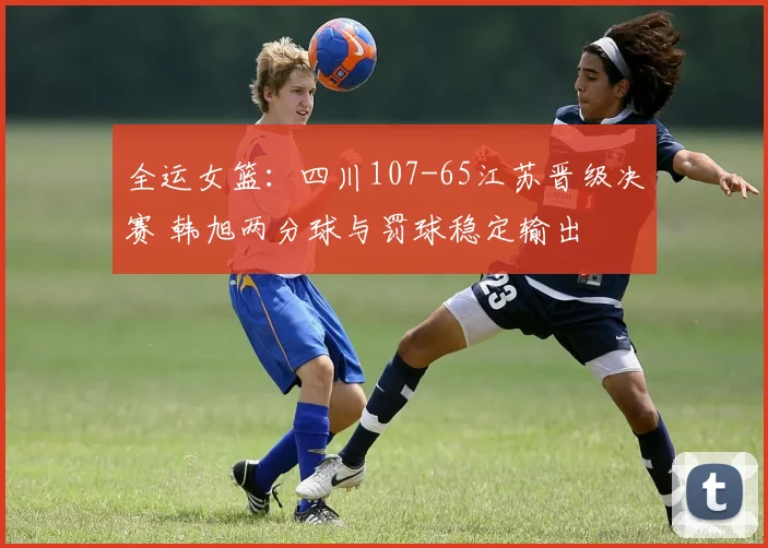 全运女篮:四川107-65江苏晋级决赛 韩旭两分球与罚球稳定输出