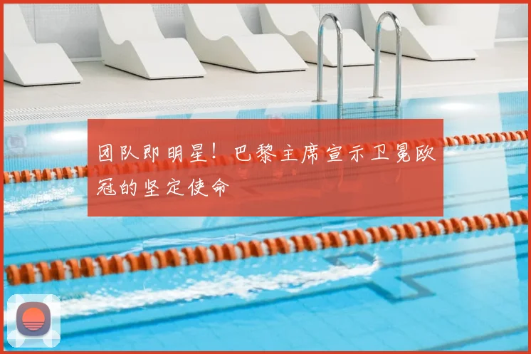 团队即明星!巴黎主席宣示卫冕欧冠的坚定使命