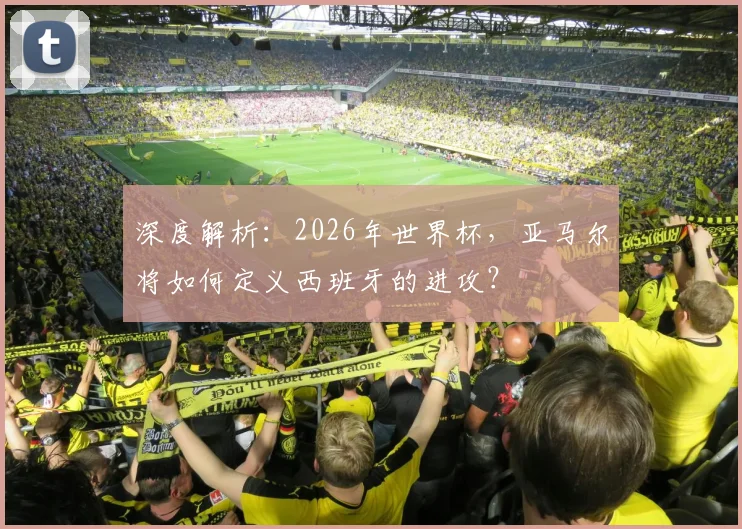 深度解析:2026年世界杯,亚马尔将如何定义西班牙的进攻?