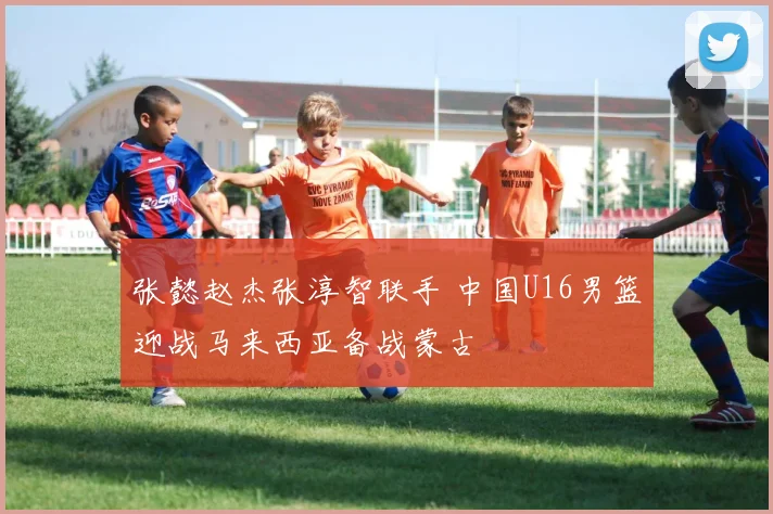 张懿赵杰张淳智联手 中国U16男篮迎战马来西亚备战蒙古