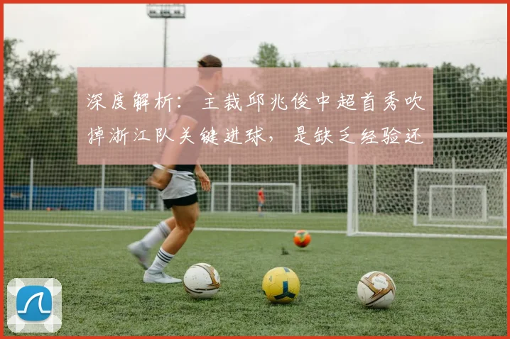 深度解析:主裁邱兆俊中超首秀吹掉浙江队关键进球,是缺乏经验还是规则使然?附争议全过程