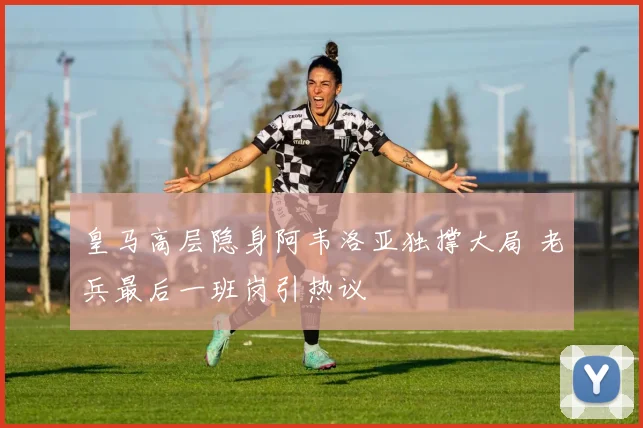 皇马高层隐身阿韦洛亚独撑大局 老兵最后一班岗引热议