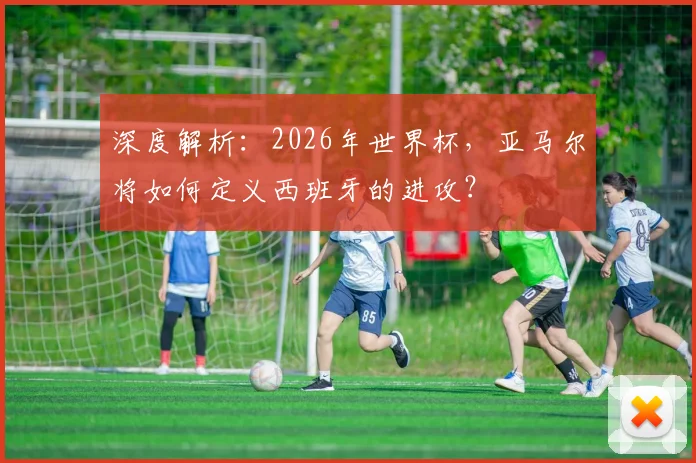 深度解析：2026年世界杯，亚马尔将如何定义西班牙的进攻？