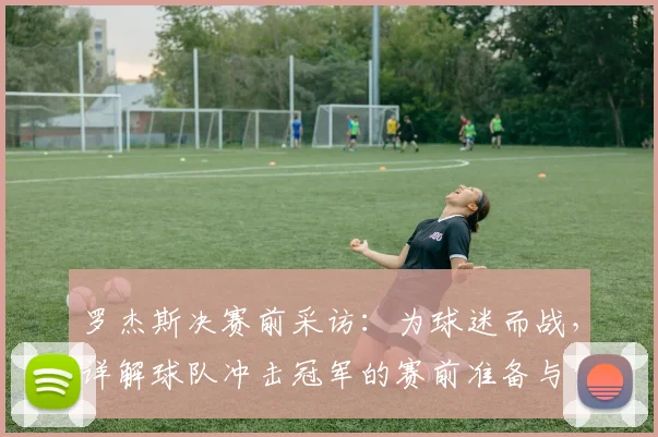 罗杰斯决赛前采访:为球迷而战,详解球队冲击冠军的赛前准备与宣言